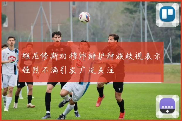 维尼修斯对穆帅辩护种族歧视表示强烈不满引发广泛关注