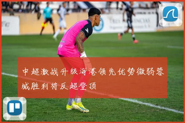 中超激战升级海港领先优势微弱蓉城胜利将反超登顶