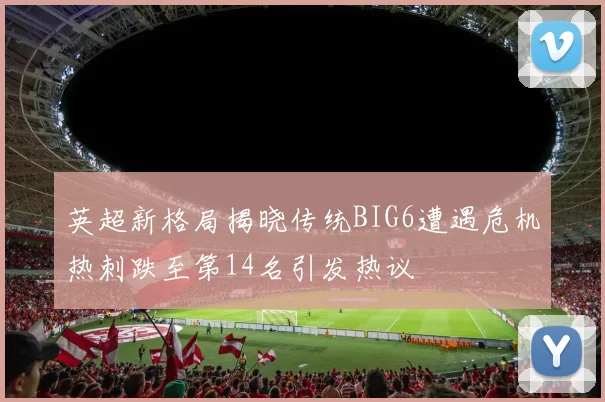 英超新格局揭晓传统BIG6遭遇危机热刺跌至第14名引发热议