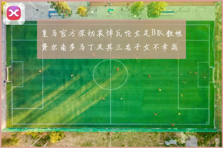 皇马官方深切哀悼瓦伦女足B队教练费尔南多马丁及其三名子女不幸离世