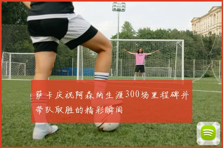 萨卡庆祝阿森纳生涯300场里程碑并带队取胜的精彩瞬间