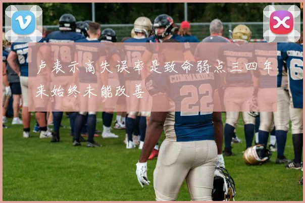 卢表示高失误率是致命弱点三四年来始终未能改善