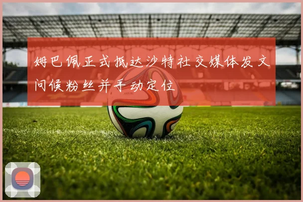姆巴佩正式抵达沙特社交媒体发文问候粉丝并手动定位