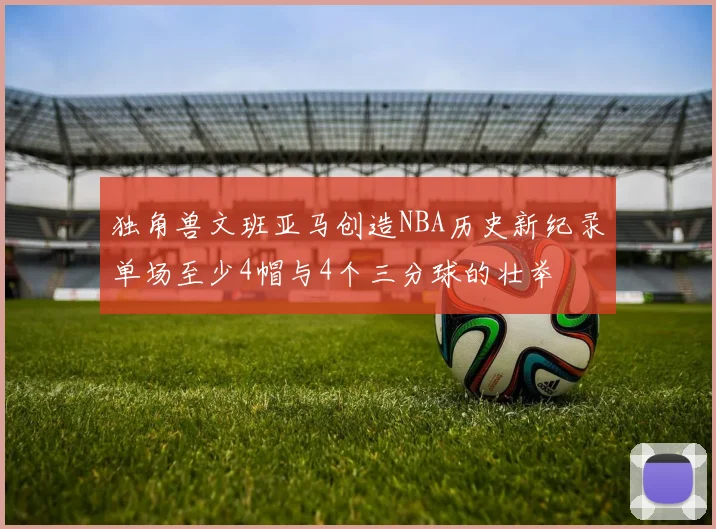 独角兽文班亚马创造NBA历史新纪录单场至少4帽与4个三分球的壮举