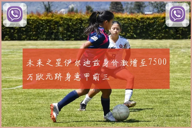 未来之星伊尔迪兹身价激增至7500万欧元跻身意甲前三