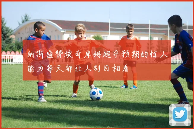 纳斯盛赞埃奇库姆超乎预期的惊人能力每天都让人刮目相看