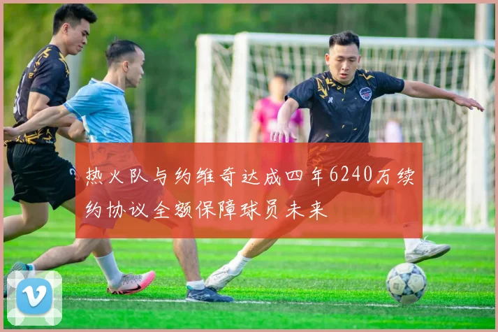 热火队与约维奇达成四年6240万续约协议全额保障球员未来