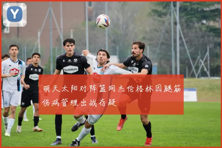 明天太阳对阵篮网杰伦格林因腿筋伤病管理出战存疑