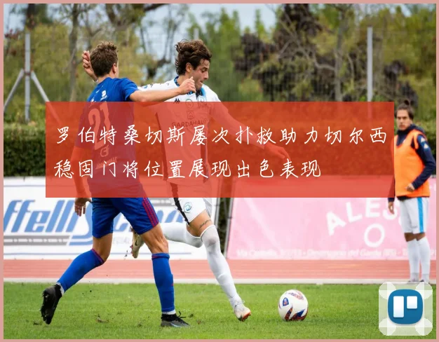 罗伯特桑切斯屡次扑救助力切尔西稳固门将位置展现出色表现