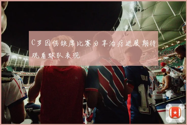C罗因伤缺席比赛分享治疗进展期待观看球队表现