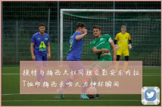 模特与梅西夫妇同框合影安东内拉T恤印梅西亲吻大力神杯瞬间