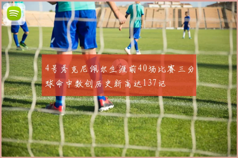 4号秀克尼佩尔生涯前40场比赛三分球命中数创历史新高达137记
