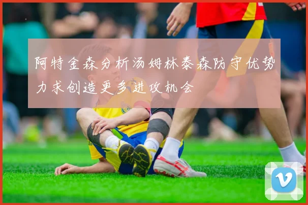 阿特金森分析汤姆林泰森防守优势力求创造更多进攻机会