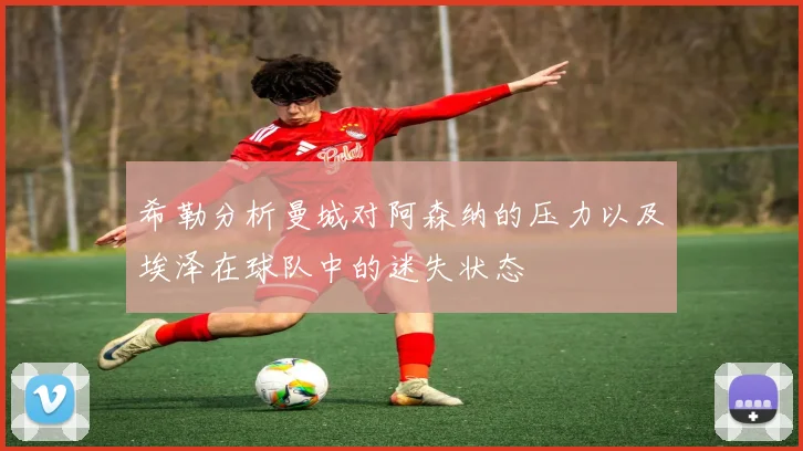 希勒分析曼城对阿森纳的压力以及埃泽在球队中的迷失状态