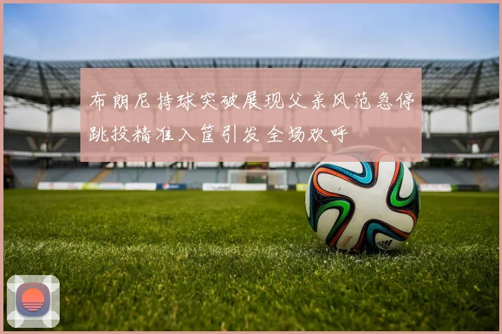 布朗尼持球突破展现父亲风范急停跳投精准入筐引发全场欢呼