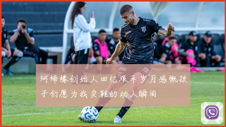 珂缔缘创始人回忆艰辛岁月感慨孩子们愿为我卖鞋的动人瞬间