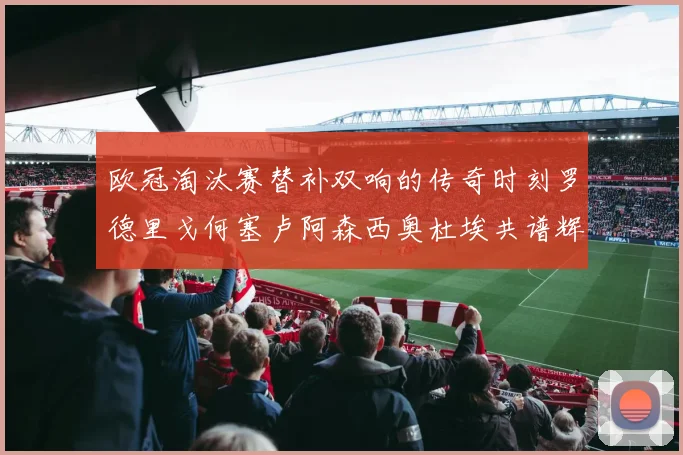 欧冠淘汰赛替补双响的传奇时刻罗德里戈何塞卢阿森西奥杜埃共谱辉煌