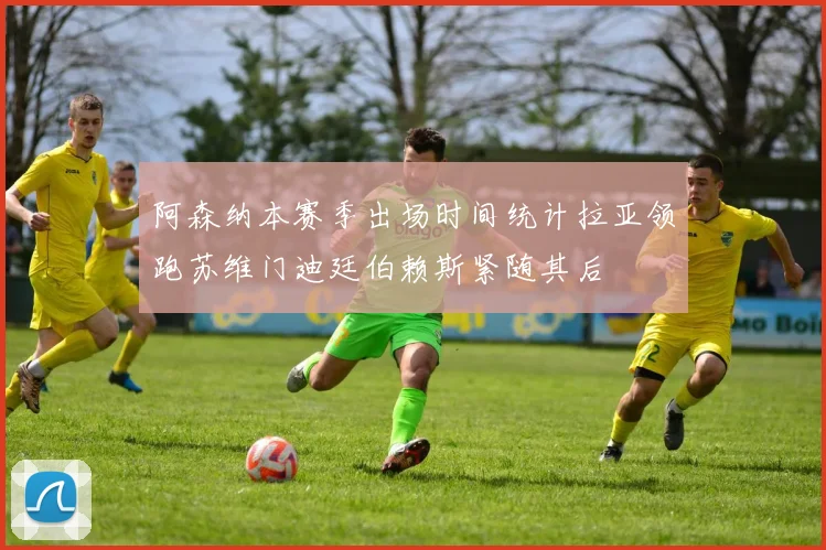 阿森纳本赛季出场时间统计拉亚领跑苏维门迪廷伯赖斯紧随其后