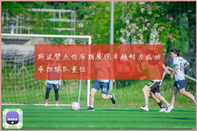 斯波赞杰伦布朗展现卓越耐力成功承担球队重任