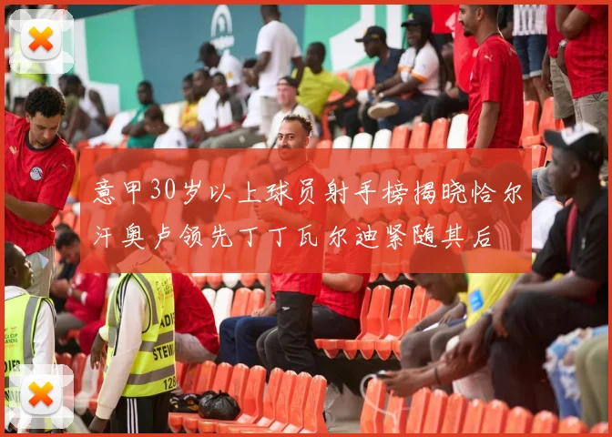 意甲30岁以上球员射手榜揭晓恰尔汗奥卢领先丁丁瓦尔迪紧随其后