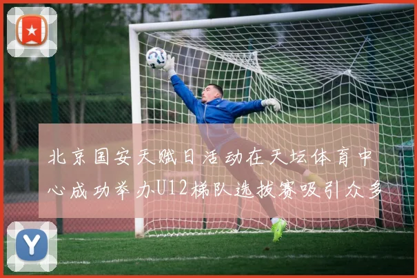 北京国安天赋日活动在天坛体育中心成功举办U12梯队选拔赛吸引众多小球员参与