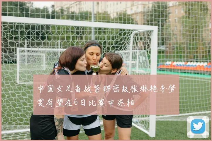 中国女足备战紧锣密鼓张琳艳李梦雯有望在6日比赛中亮相