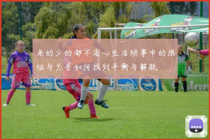 老的少的都不省心生活琐事中的烦恼与无奈如何找到平衡与解脱