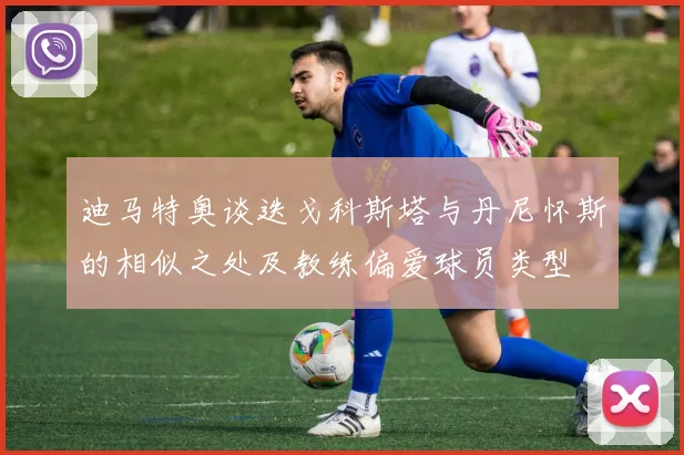 迪马特奥谈迭戈科斯塔与丹尼怀斯的相似之处及教练偏爱球员类型