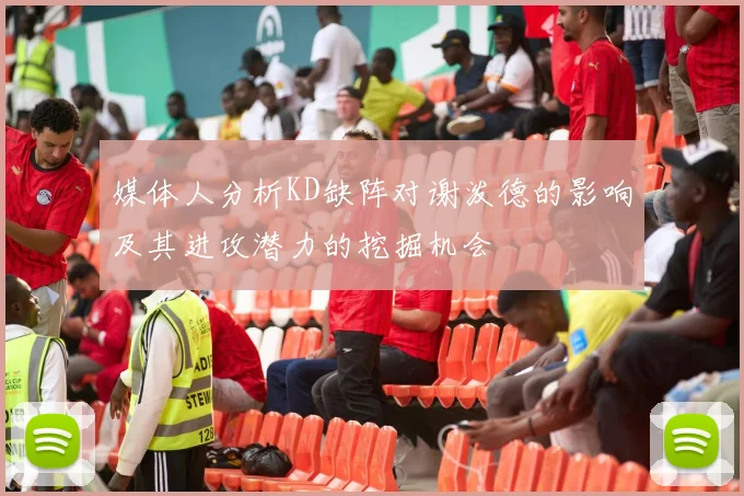 媒体人分析KD缺阵对谢泼德的影响及其进攻潜力的挖掘机会