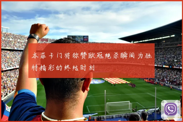 本菲卡门将称赞欧冠绝杀瞬间为独特精彩的终结时刻