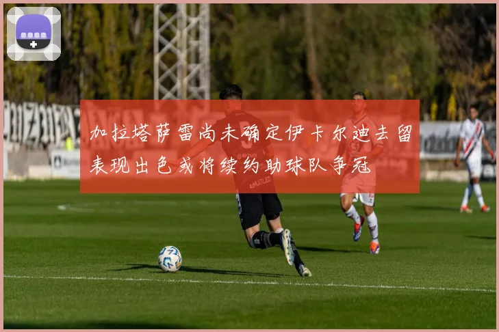 加拉塔萨雷尚未确定伊卡尔迪去留表现出色或将续约助球队争冠