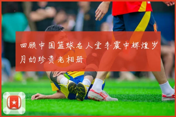回顾中国篮球名人堂李震中辉煌岁月的珍贵老相册