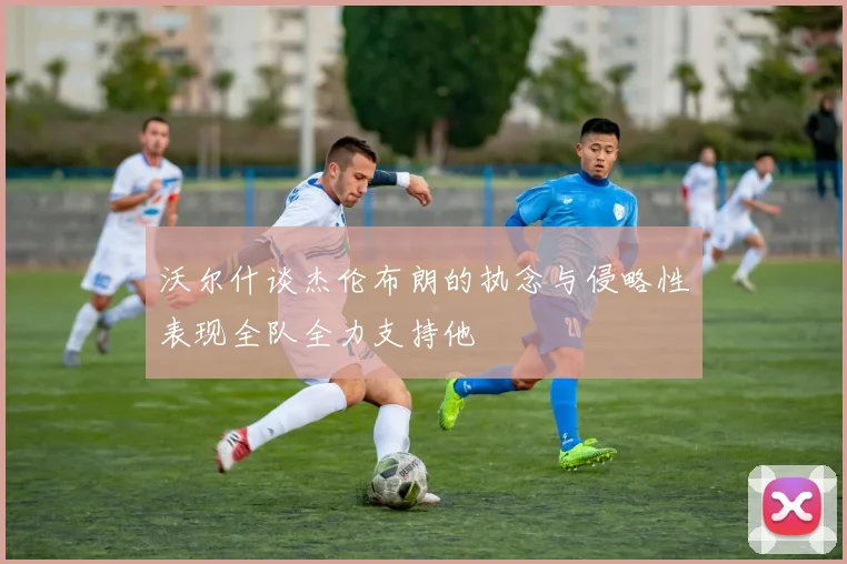 沃尔什谈杰伦布朗的执念与侵略性表现全队全力支持他