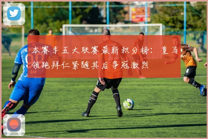 本赛季五大联赛最新积分榜：皇马领跑拜仁紧随其后争冠激烈