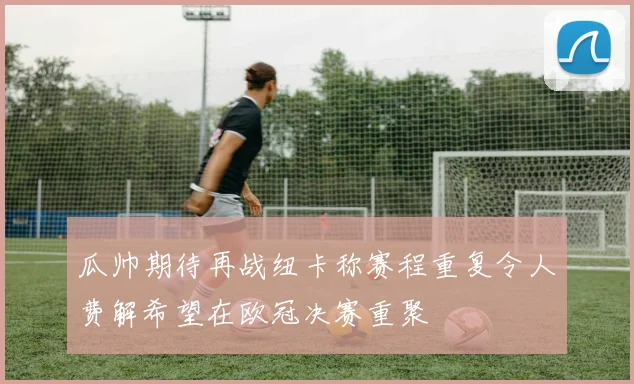 瓜帅期待再战纽卡称赛程重复令人费解希望在欧冠决赛重聚