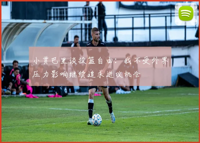 小贾巴里谈投篮自由：我不受外界压力影响继续追求进攻机会