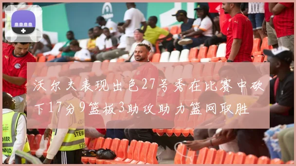 沃尔夫表现出色27号秀在比赛中砍下17分9篮板3助攻助力篮网取胜