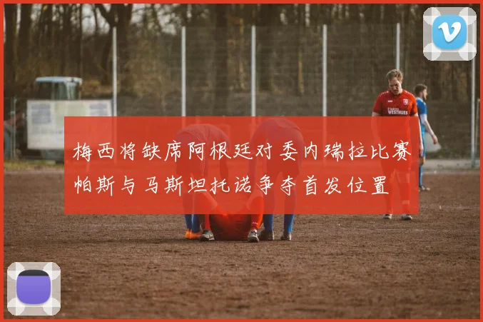 梅西将缺席阿根廷对委内瑞拉比赛帕斯与马斯坦托诺争夺首发位置