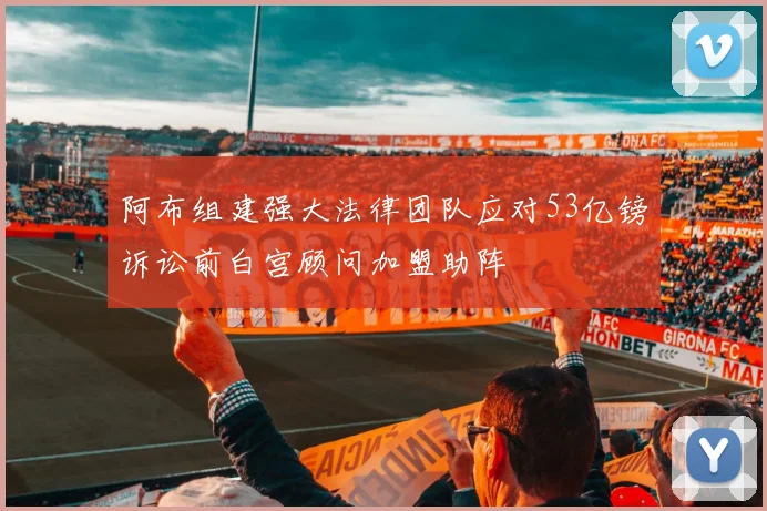 阿布组建强大法律团队应对53亿镑诉讼前白宫顾问加盟助阵