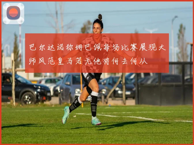 巴尔达诺称姆巴佩每场比赛展现大师风范皇马若无他将何去何从