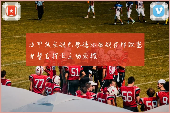 法甲焦点战巴黎德比激战在即欧塞尔誓言捍卫主场荣耀