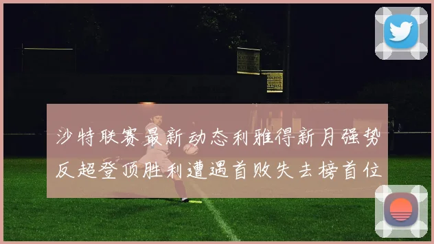 沙特联赛最新动态利雅得新月强势反超登顶胜利遭遇首败失去榜首位置