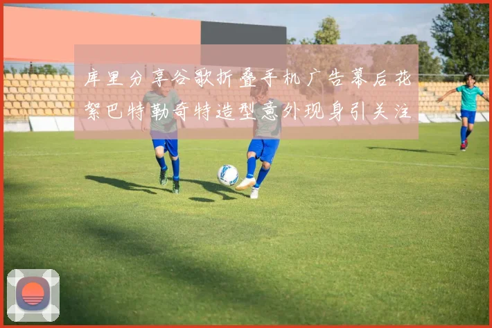 库里分享谷歌折叠手机广告幕后花絮巴特勒奇特造型意外现身引关注