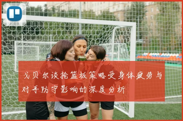 戈贝尔谈抢篮板策略受身体疲劳与对手防守影响的深度分析