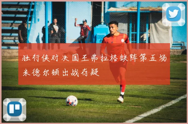 独行侠对决国王弗拉格缺阵第五场米德尔顿出战存疑