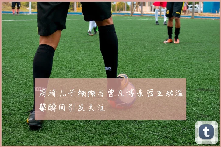 周琦儿子糊糊与曾凡博亲密互动温馨瞬间引发关注